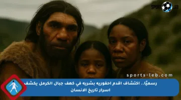 رسميًا.. اكتشاف أقدم أحفورية بشرية في كهف جبال الكرمل يكشف أسرار تاريخ الإنسان
